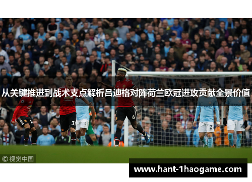 从关键推进到战术支点解析吕迪格对阵荷兰欧冠进攻贡献全景价值