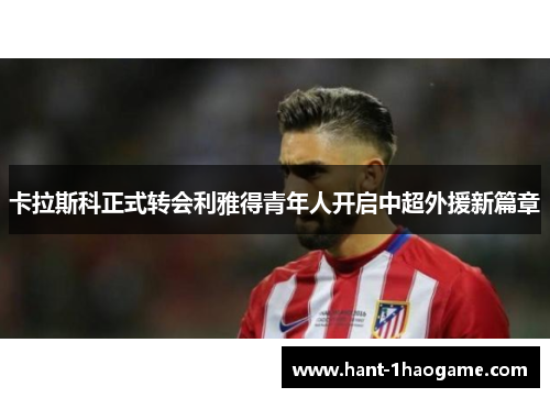 卡拉斯科正式转会利雅得青年人开启中超外援新篇章